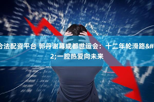 合法配资平台 郭丹谢幕成都世运会：十二年轮滑路&#32;一腔热爱向未来
