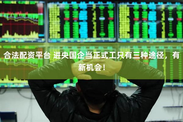 合法配资平台 进央国企当正式工只有三种途径，有新机会！