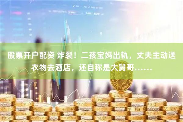 股票开户配资 炸裂！二孩宝妈出轨，丈夫主动送衣物去酒店，还自称是大舅哥……