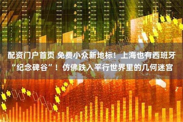 配资门户首页 免费小众新地标！上海也有西班牙“纪念碑谷”！仿佛跌入平行世界里的几何迷宫