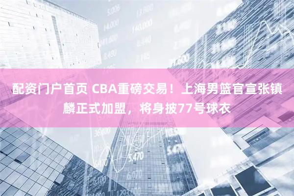 配资门户首页 CBA重磅交易！上海男篮官宣张镇麟正式加盟，将身披77号球衣