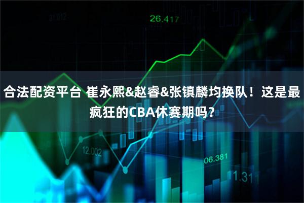 合法配资平台 崔永熙&赵睿&张镇麟均换队！这是最疯狂的CBA休赛期吗？