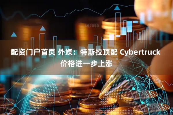 配资门户首页 外媒：特斯拉顶配 Cybertruck 价格进一步上涨