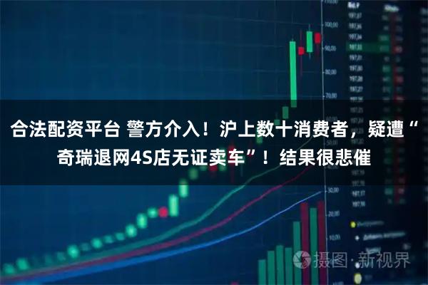 合法配资平台 警方介入！沪上数十消费者，疑遭“奇瑞退网4S店无证卖车”！结果很悲催