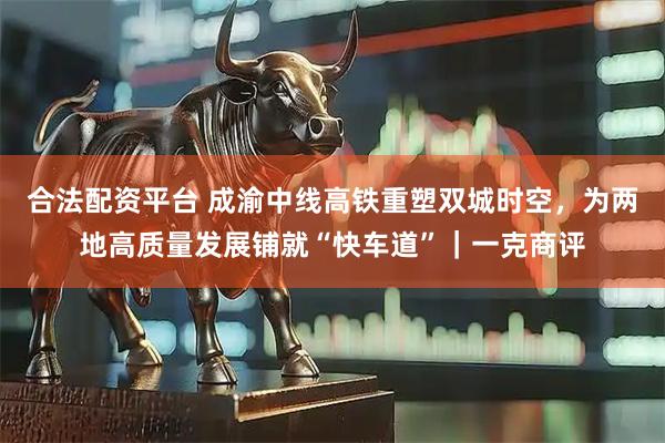合法配资平台 成渝中线高铁重塑双城时空，为两地高质量发展铺就“快车道”｜一克商评