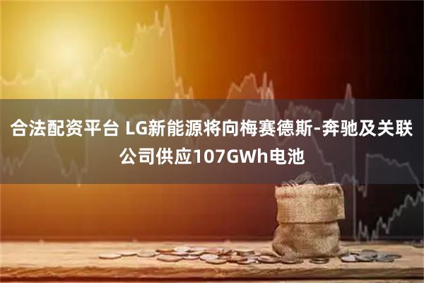 合法配资平台 LG新能源将向梅赛德斯-奔驰及关联公司供应107GWh电池