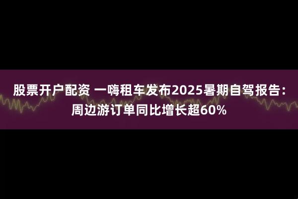 股票开户配资 一嗨租车发布2025暑期自驾报告：周边游订单同比增长超60%
