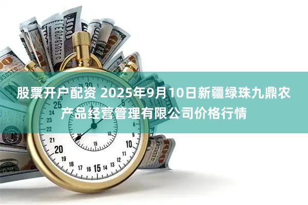 股票开户配资 2025年9月10日新疆绿珠九鼎农产品经营管理有限公司价格行情