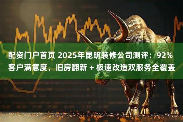 配资门户首页 2025年昆明装修公司测评：92% 客户满意度，旧房翻新 + 极速改造双服务全覆盖